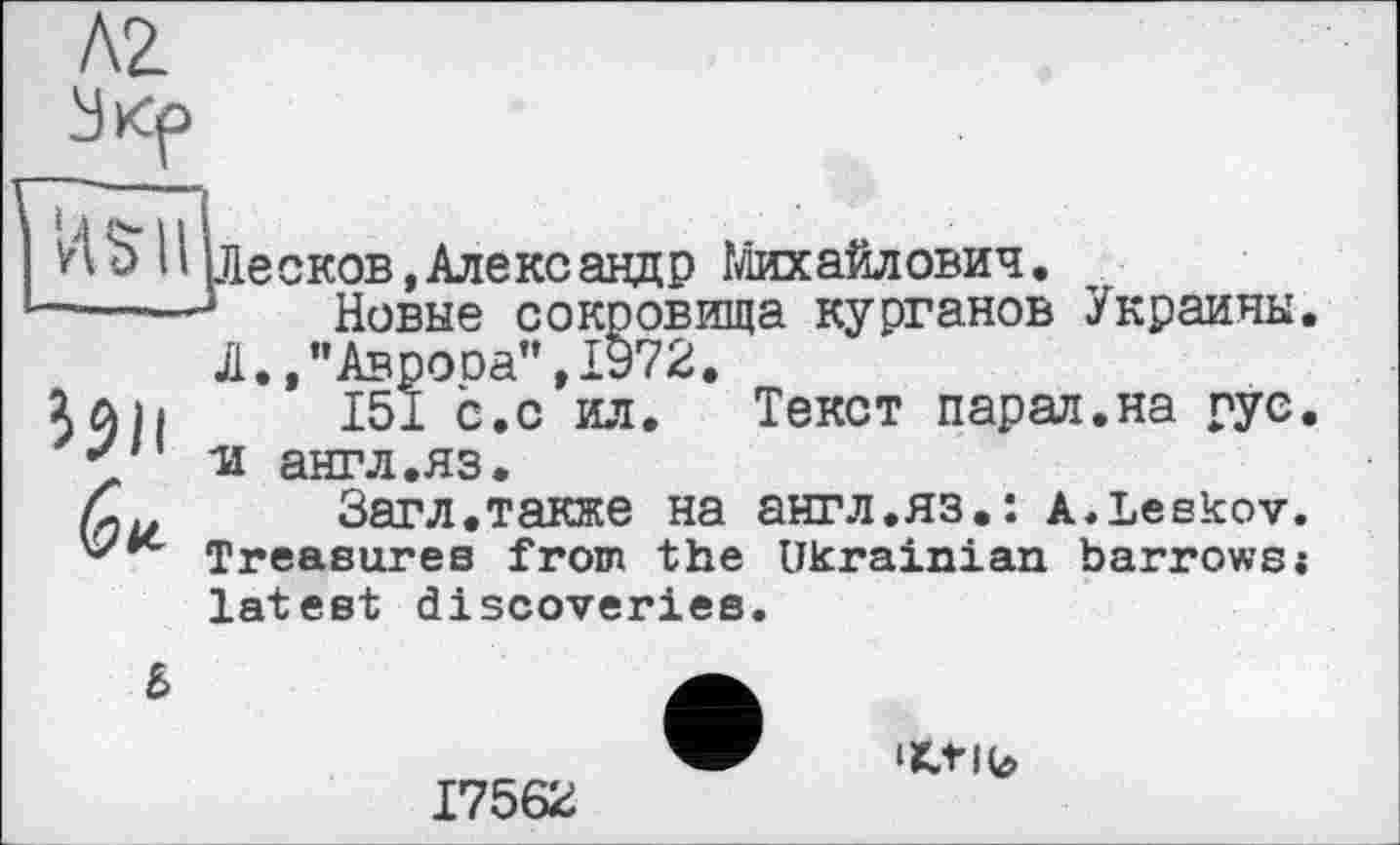 ﻿Л2

Il (Лесков,Александр Михайлович.
*--—*	Новые сокровища курганов Украины
Л.,"Аврооа",1972.
151 с. с ил. Текст парал.на рус •и англ.яз.
Загл.также на англ.яз.: a.Leskov. Treasures from the Ukrainian barrows і latest discoveries.
b
17562
